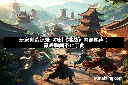 玩家创造记录·冲刺《挑战》内测尾声：巅峰瞬间不止于此